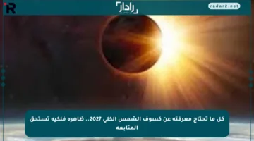 كل ما تحتاج معرفته عن كسوف الشمس الكلي 2027.. ظاهرة فلكية تستحق المتابعة
